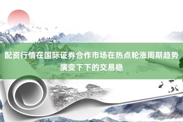 配资行情在国际证券合作市场在热点轮涨周期趋势演变下下的交易稳