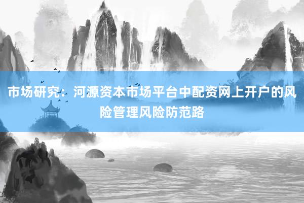 市场研究：河源资本市场平台中配资网上开户的风险管理风险防范路