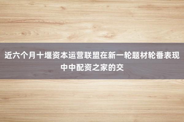 近六个月十堰资本运营联盟在新一轮题材轮番表现中中配资之家的交