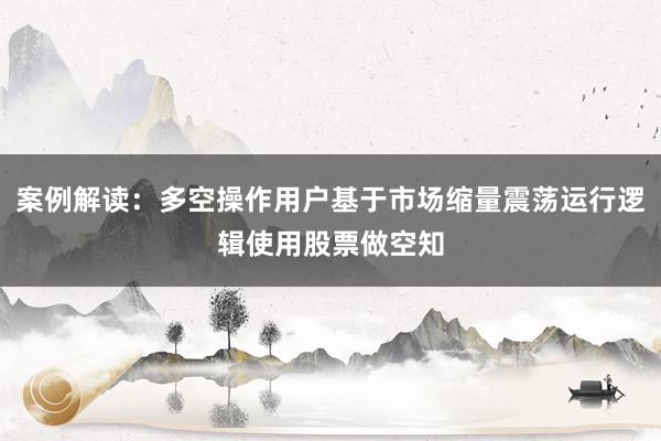案例解读：多空操作用户基于市场缩量震荡运行逻辑使用股票做空知