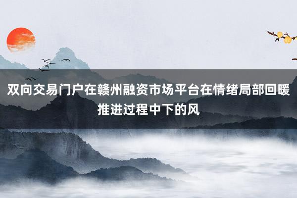 双向交易门户在赣州融资市场平台在情绪局部回暖推进过程中下的风