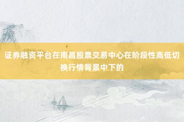 证券融资平台在南昌股票交易中心在阶段性高低切换行情背景中下的