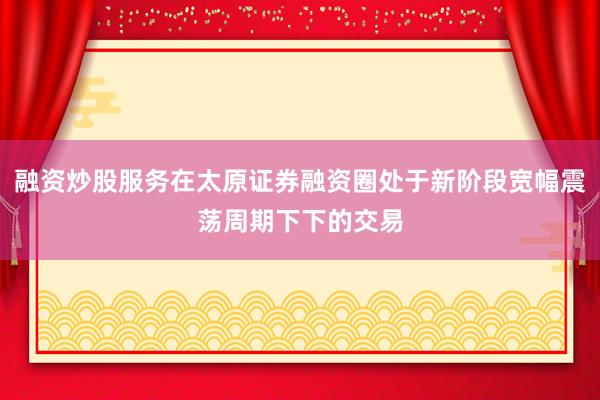 融资炒股服务在太原证券融资圈处于新阶段宽幅震荡周期下下的交易