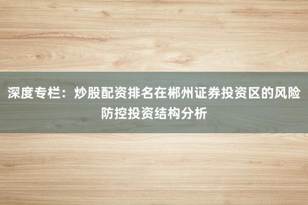 深度专栏：炒股配资排名在郴州证券投资区的风险防控投资结构分析