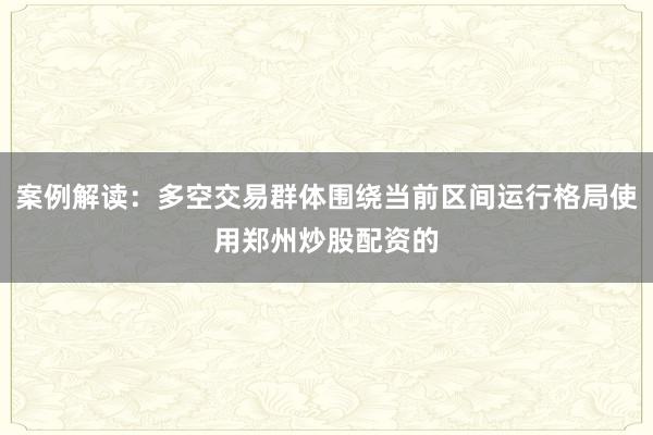案例解读：多空交易群体围绕当前区间运行格局使用郑州炒股配资的