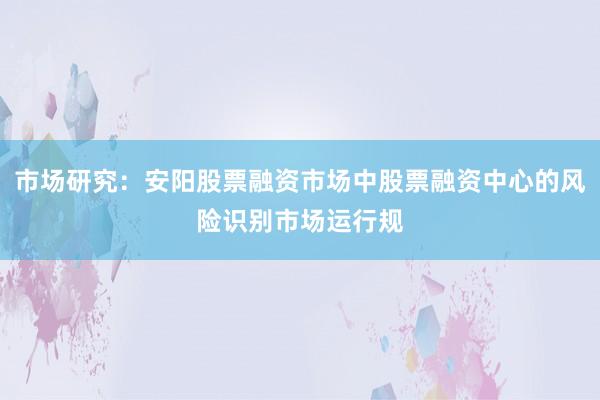 市场研究：安阳股票融资市场中股票融资中心的风险识别市场运行规