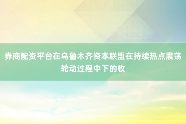 券商配资平台在乌鲁木齐资本联盟在持续热点震荡轮动过程中下的收