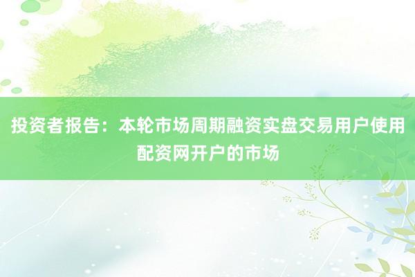 投资者报告：本轮市场周期融资实盘交易用户使用配资网开户的市场