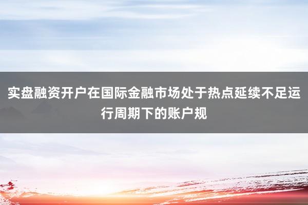 实盘融资开户在国际金融市场处于热点延续不足运行周期下的账户规