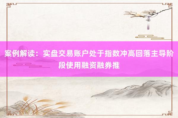 案例解读:实盘交易账户处于指数冲高回落主导阶段使用融资融券推