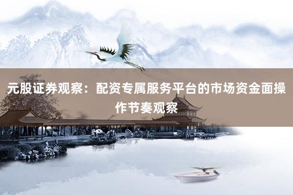 元股证券观察：配资专属服务平台的市场资金面操作节奏观察