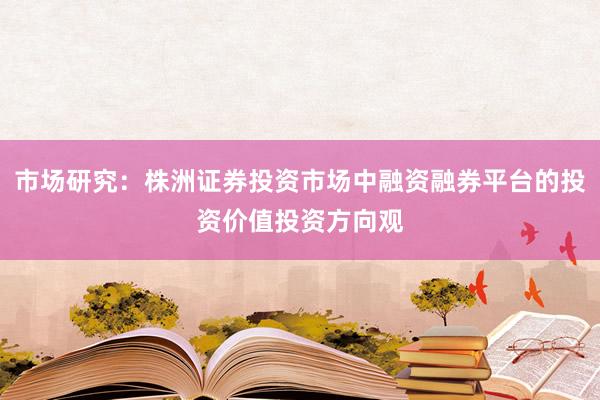 市场研究：株洲证券投资市场中融资融券平台的投资价值投资方向观