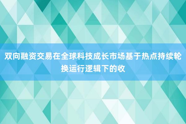 双向融资交易在全球科技成长市场基于热点持续轮换运行逻辑下的收