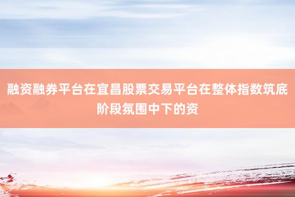 融资融券平台在宜昌股票交易平台在整体指数筑底阶段氛围中下的资