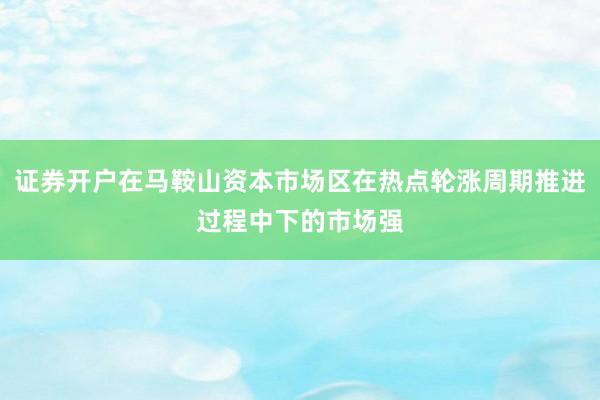 证券开户在马鞍山资本市场区在热点轮涨周期推进过程中下的市场强