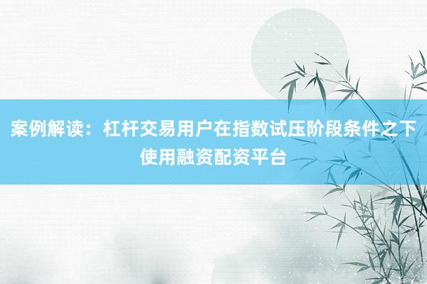 案例解读:杠杆交易用户在指数试压阶段条件之下使用融资配资平台