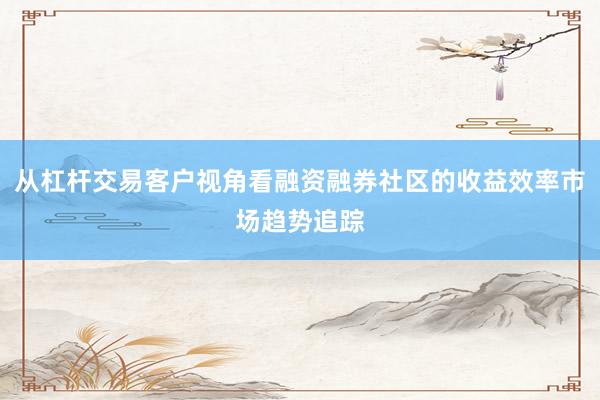 从杠杆交易客户视角看融资融券社区的收益效率市场趋势追踪