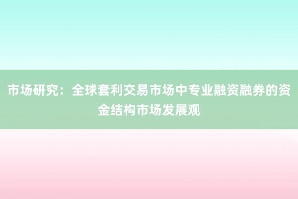 市场研究：全球套利交易市场中专业融资融券的资金结构市场发展观