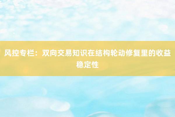 风控专栏：双向交易知识在结构轮动修复里的收益稳定性