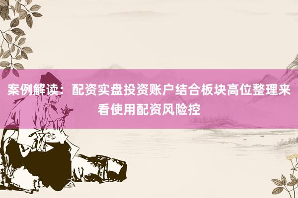 案例解读：配资实盘投资账户结合板块高位整理来看使用配资风险控