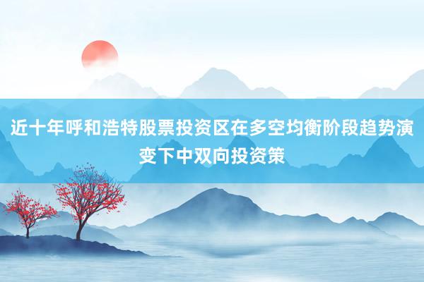 近十年呼和浩特股票投资区在多空均衡阶段趋势演变下中双向投资策