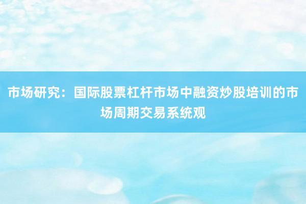 市场研究：国际股票杠杆市场中融资炒股培训的市场周期交易系统观
