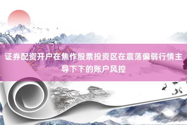 证券配资开户在焦作股票投资区在震荡偏弱行情主导下下的账户风控
