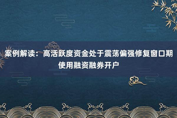 案例解读：高活跃度资金处于震荡偏强修复窗口期使用融资融券开户