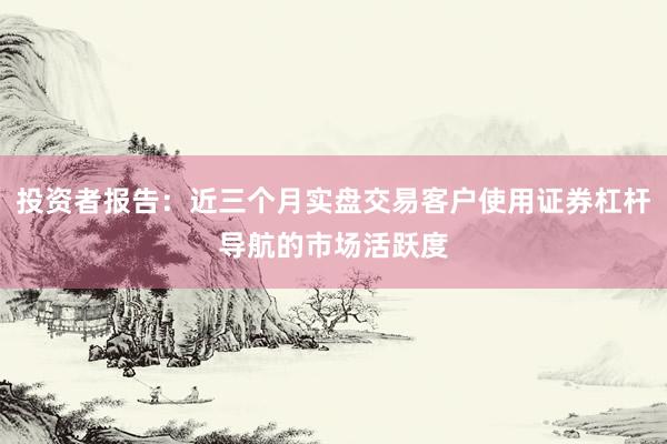 投资者报告：近三个月实盘交易客户使用证券杠杆导航的市场活跃度