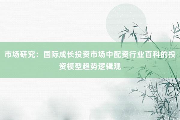 市场研究：国际成长投资市场中配资行业百科的投资模型趋势逻辑观