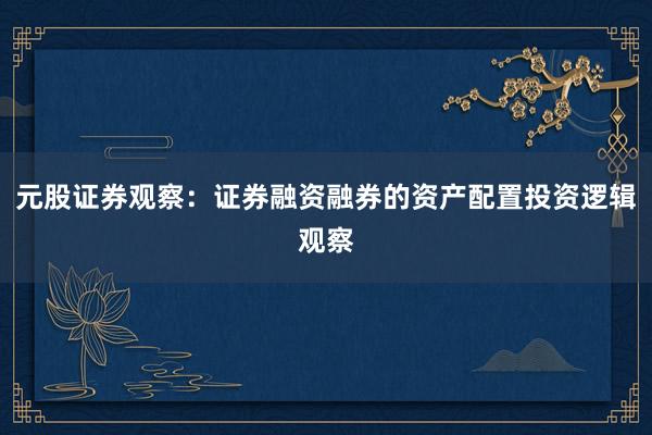 元股证券观察：证券融资融券的资产配置投资逻辑观察