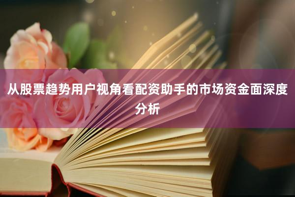 从股票趋势用户视角看配资助手的市场资金面深度分析