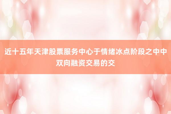 近十五年天津股票服务中心于情绪冰点阶段之中中双向融资交易的交