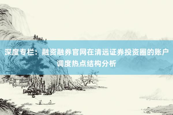 深度专栏:融资融券官网在清远证券投资圈的账户调度热点结构分析