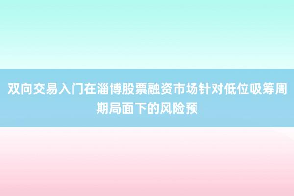 双向交易入门在淄博股票融资市场针对低位吸筹周期局面下的风险预