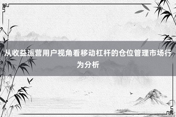 从收益运营用户视角看移动杠杆的仓位管理市场行为分析
