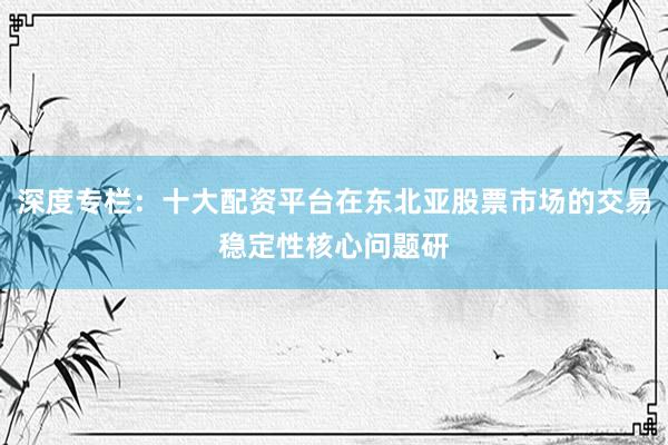 深度专栏：十大配资平台在东北亚股票市场的交易稳定性核心问题研