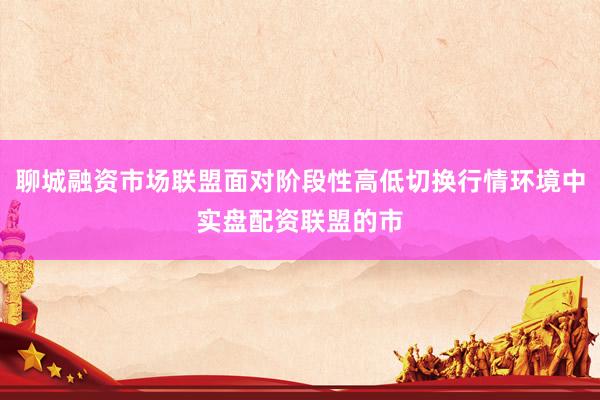 聊城融资市场联盟面对阶段性高低切换行情环境中实盘配资联盟的市
