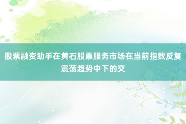 股票融资助手在黄石股票服务市场在当前指数反复震荡趋势中下的交