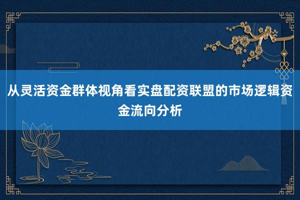 从灵活资金群体视角看实盘配资联盟的市场逻辑资金流向分析