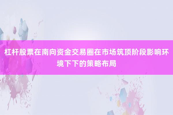 杠杆股票在南向资金交易圈在市场筑顶阶段影响环境下下的策略布局