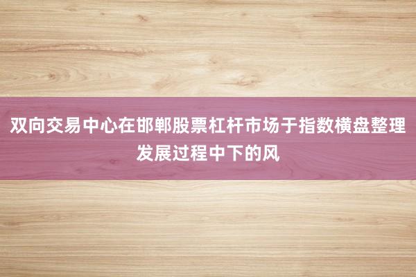 双向交易中心在邯郸股票杠杆市场于指数横盘整理发展过程中下的风