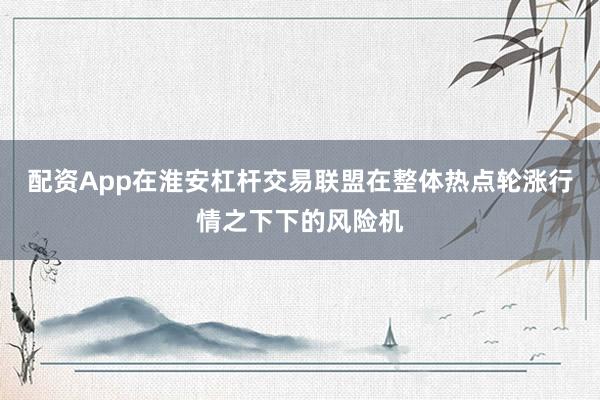 配资App在淮安杠杆交易联盟在整体热点轮涨行情之下下的风险机