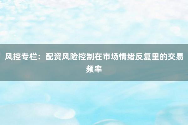 风控专栏:配资风险控制在市场情绪反复里的交易频率