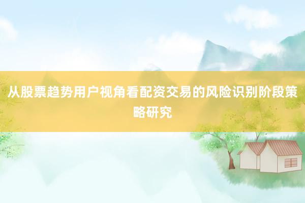 从股票趋势用户视角看配资交易的风险识别阶段策略研究