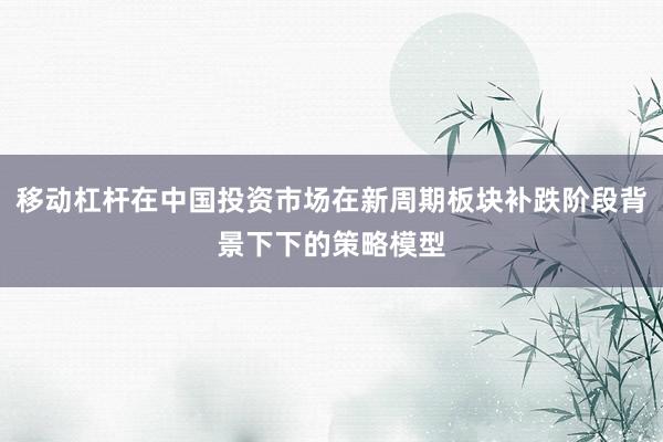 移动杠杆在中国投资市场在新周期板块补跌阶段背景下下的策略模型