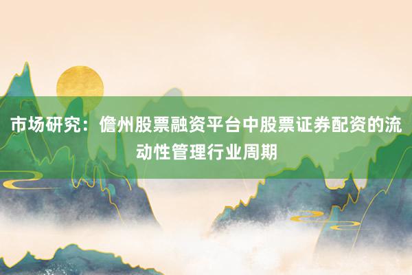 市场研究：儋州股票融资平台中股票证券配资的流动性管理行业周期