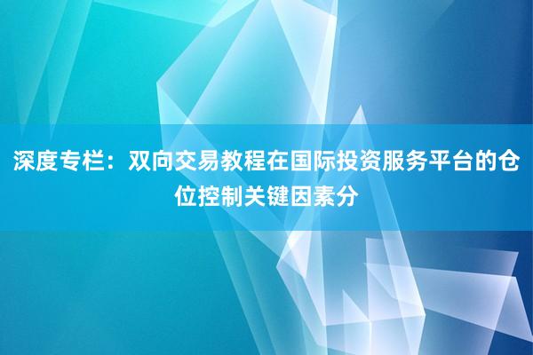 深度专栏:双向交易教程在国际投资服务平台的仓位控制关键因素分