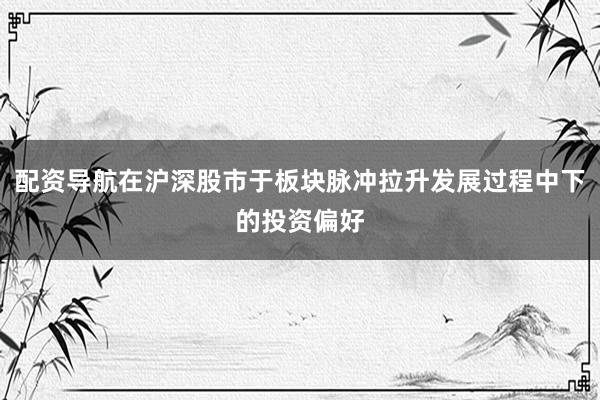 配资导航在沪深股市于板块脉冲拉升发展过程中下的投资偏好