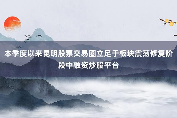 本季度以来昆明股票交易圈立足于板块震荡修复阶段中融资炒股平台